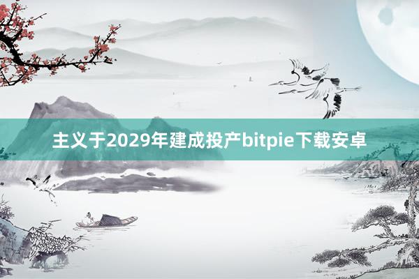 主义于2029年建成投产bitpie下载安卓