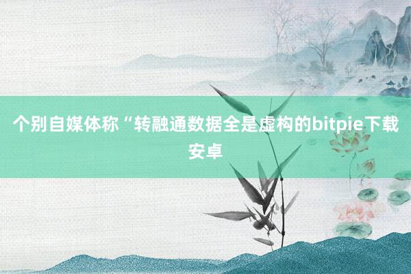 个别自媒体称“转融通数据全是虚构的bitpie下载安卓