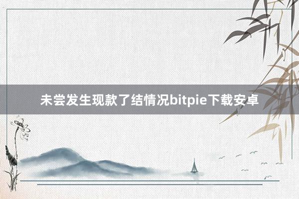 未尝发生现款了结情况bitpie下载安卓