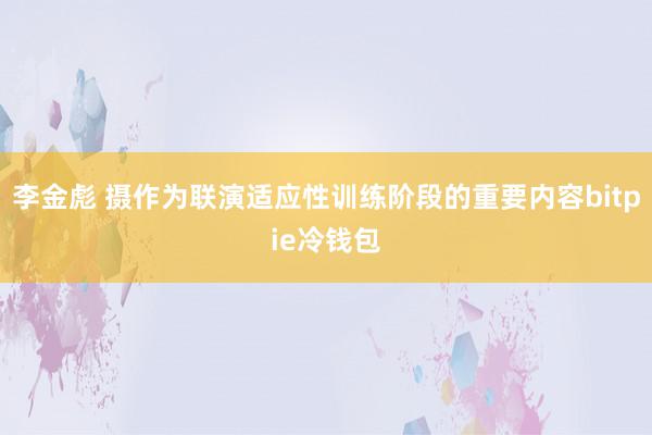 李金彪 摄作为联演适应性训练阶段的重要内容bitpie冷钱包