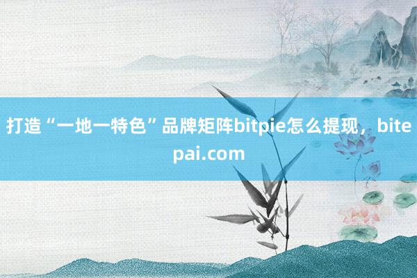 打造“一地一特色”品牌矩阵bitpie怎么提现，bitepai.com