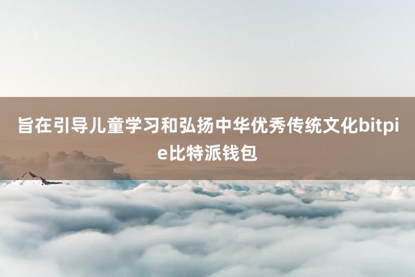 旨在引导儿童学习和弘扬中华优秀传统文化bitpie比特派钱包