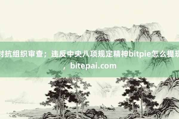 对抗组织审查；违反中央八项规定精神bitpie怎么提现，bitepai.com