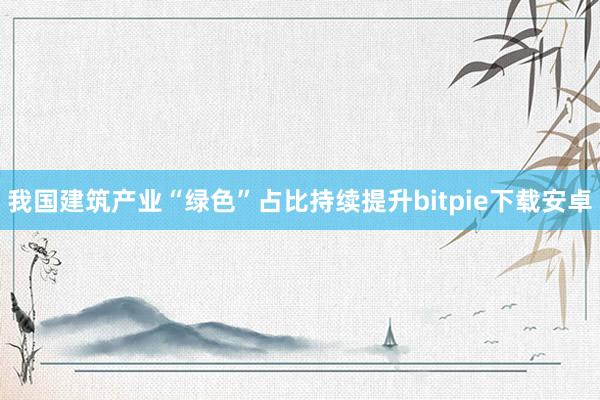 我国建筑产业“绿色”占比持续提升bitpie下载安卓