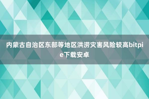 内蒙古自治区东部等地区洪涝灾害风险较高bitpie下载安卓