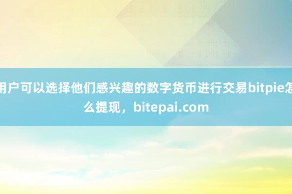 用户可以选择他们感兴趣的数字货币进行交易bitpie怎么提现，bitepai.com