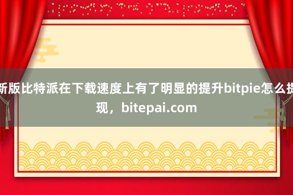 新版比特派在下载速度上有了明显的提升bitpie怎么提现，bitepai.com