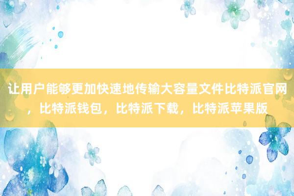 让用户能够更加快速地传输大容量文件比特派官网，比特派钱包，比特派下载，比特派苹果版