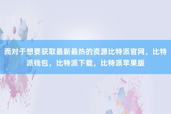 而对于想要获取最新最热的资源比特派官网，比特派钱包，比特派下载，比特派苹果版