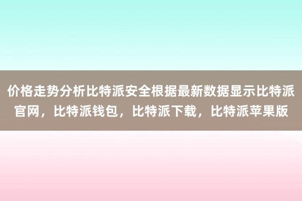 价格走势分析比特派安全根据最新数据显示比特派官网，比特派钱包，比特派下载，比特派苹果版