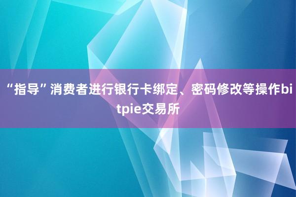 “指导”消费者进行银行卡绑定、密码修改等操作bitpie交易所