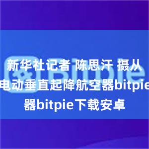 新华社记者 陈思汗 摄从直升机到电动垂直起降航空器bitpie下载安卓