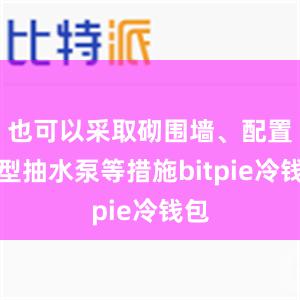 也可以采取砌围墙、配置小型抽水泵等措施bitpie冷钱包